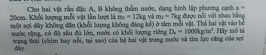 Cho hai vật rắn đặc A, B không thấm nước, dạng hình lập phương cạnh a=
20cm. Khối lượng mỗi vật lần lượt là m_1=12kg và m_2=7kg được nối với nhau bằng 
một sợi dây không dãn (khối lượng không đáng kể) ở tâm mỗi vật. Thả hai vật vào bể 
nước rộng, có độ sâu đủ lớn, nước có khối lượng riêng D_o=1000kg/m^3. Hãy mô tả 
trạng thái (chìm hay nổi, tại sao) của hệ hai vật trong nước và tìm lực căng của sợi 
dây.