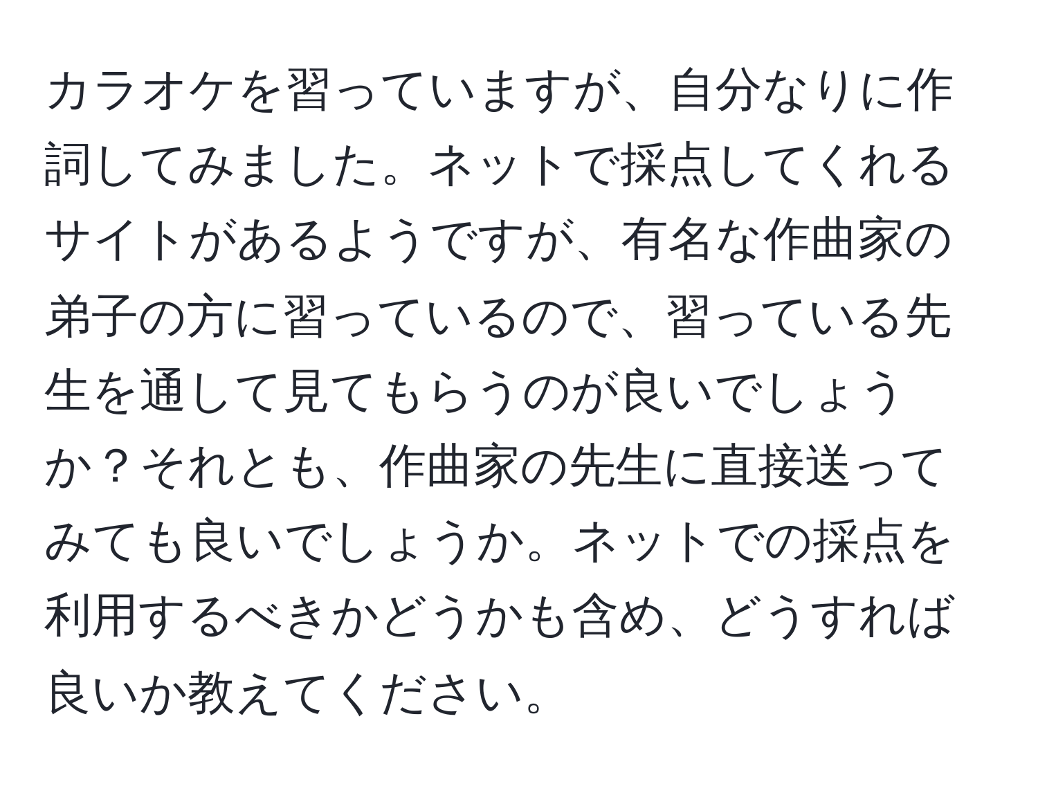 カラオケを習っていますが、自分なりに作詞してみました。ネットで採点してくれるサイトがあるようですが、有名な作曲家の弟子の方に習っているので、習っている先生を通して見てもらうのが良いでしょうか？それとも、作曲家の先生に直接送ってみても良いでしょうか。ネットでの採点を利用するべきかどうかも含め、どうすれば良いか教えてください。