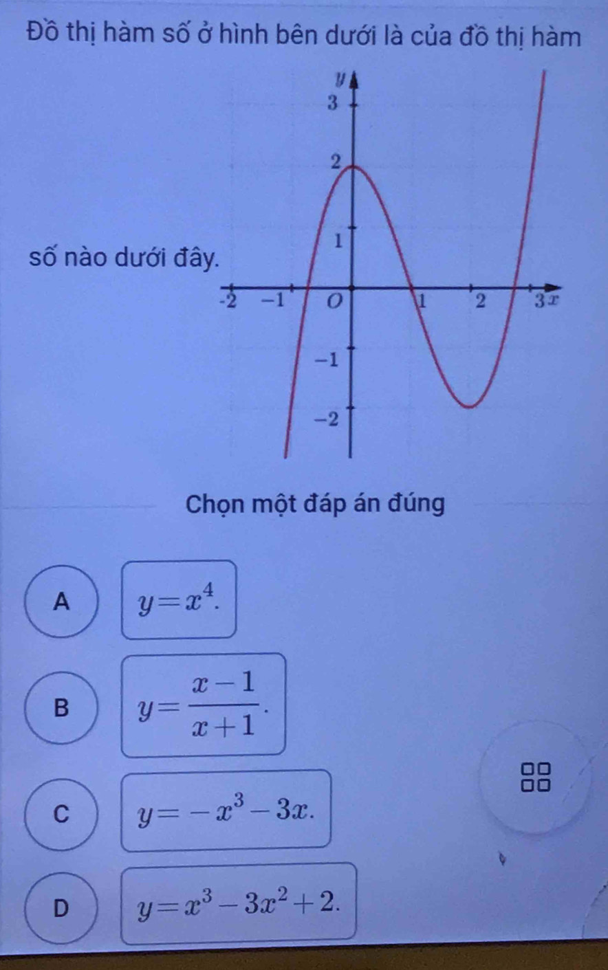 Đồ thị hàm số ở hình bên dưới là của đồ thị hàm
số nào dưới đây
Chọn một đáp án đúng
A y=x^4.
B y= (x-1)/x+1 .
C y=-x^3-3x.
D y=x^3-3x^2+2.