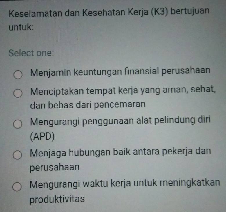 Keselamatan dan Kesehatan Kerja (K3) bertujuan
untuk:
Select one:
Menjamin keuntungan finansial perusahaan
Menciptakan tempat kerja yang aman, sehat,
dan bebas dari pencemaran
Mengurangi penggunaan alat pelindung diri
(APD)
Menjaga hubungan baik antara pekerja dan
perusahaan
Mengurangi waktu kerja untuk meningkatkan
produktivitas