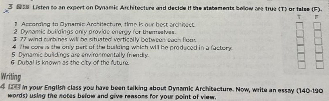 3 €319 Listen to an expert on Dynamic Architecture and decide if the statements below are true (T) or false (F). 
T F 
1 According to Dynamic Architecture, time is our best architect. 
2 Dynamic buildings only provide energy for themselves. 
3 77 wind turbines will be situated vertically between each floor. 
4 The core is the only part of the building which will be produced in a factory. 
5 Dynamic buildings are environmentally friendly. 
6 Dubai is known as the city of the future. 
Writing 
4 2 In your English class you have been talking about Dynamic Architecture. Now, write an essay (140-190 
words) using the notes below and give reasons for your point of view.