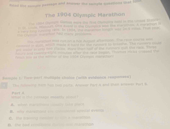 Read the sample passage and answer the sample quastions that fou
The 1904 Olympic Marathon
1 The 1984 Olympic Games were the first Olympics held in the United States-
in St. Louis. Hissouri. One event in the Olympics was the marethon. A merathon is
a very long running race. In 1904, the marathon length was 24.9 miles. That year,
the Olymoic maraton had many problems.
2 The marathon was run on'a hot August afternoon. The race course was
covered in oust, which made it hard for the runners to breathe. The rumners could
get water in only two places. More than half of the runners quit the race. Thres
hours and twenty-eight minutes after the race began, Thomas Hicks crossed the
finish line as the winner of the 1904 Olympic marathon!
Sample 1: Two-part multiple choice (with evidence responses)
The following item has two parts, Answer Part A and then answer Part B.
Part A
What is the passage mostly about?
A. when marathons usnally take place
B. why marathons are cansidered special events
C. the training neaded to tn a marathon
D. the bad conditions Cartoh are marathon