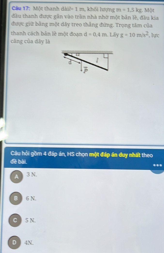 Một thanh dàil =1m , khối lượng m=1,5kg :. Một
đầu thanh được gắn vào trần nhà nhờ một bản lẽ, đầu kia
được giữ bằng một dây treo thắng đứng. Trọng tâm của
thanh cách bản lẽ một đoạn d=0.4m Lấy g=10m/s^2 ,lực
căng của dây là
Câu hỏi gồm 4 đáp án, HS chọn một đáp án duy nhất theo
đề bài.
A 3 N.
B 6 N.
C  5 N.
D  4N.