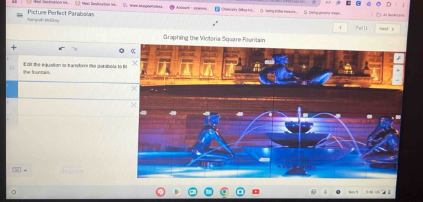 ☆ 
Neel Destination Ve. Mext Destination Ve.. s www bkagewholesa . Arcount - essence Chemistry Office Ho... G. loing bitter mean. G being glpomy mean . 
Picture Perfect Parabolas All Bookmara 
Kamylah McElroy ( 7 of 11 Neort 
Graphing the Victoria Square Fountain 
Edit the equation to transform the parabola to 
the fountain. 
desmos 
a