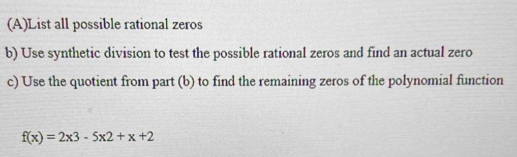 List all possible rational zeros 
b) Use synthetic division to test the possible rational zeros and find an actual zero 
c) Use the quotient from part (b) to find the remaining zeros of the polynomial function
f(x)=2x3-5x2+x+2