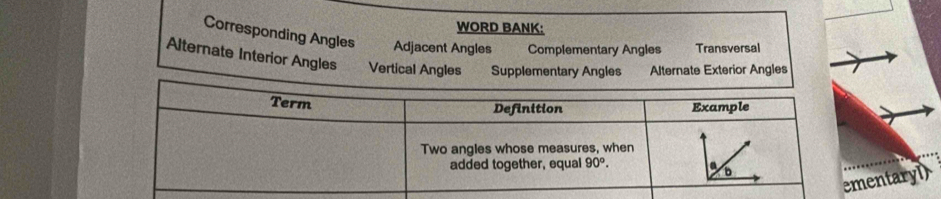 WORD BANK:
Corresponding Angles Adjacent Angles Complementary Angles Transversal
Alternate Interior Angles Vertical Angles Supplementary Angles Alternate Exterior Angles
entaryl)