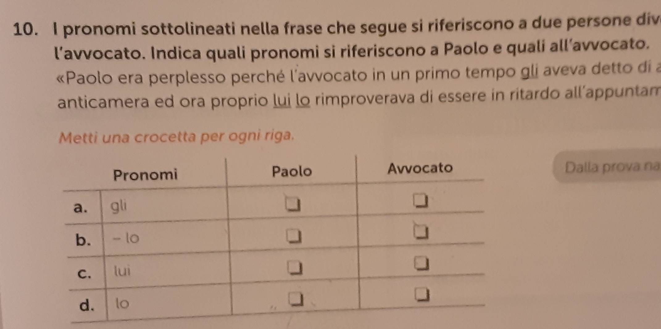 pronomi sottolineati nella frase che segue si riferiscono a due persone div 
l’avvocato. Indica quali pronomi si riferiscono a Paolo e quali all’avvocato. 
«Paolo era perplesso perché l'avvocato in un primo tempo gli aveva detto di a 
anticamera ed ora proprio lui lo rimproverava di essere in ritardo all’appuntam 
Metti una crocetta per ogni riga. 
Dalla prova na