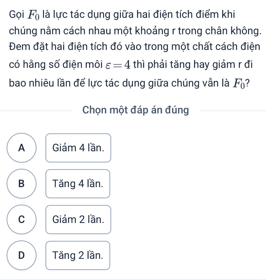 Gọi F_0 là lực tác dụng giữa hai điện tích điểm khi
chúng nằm cách nhau một khoảng r trong chân không.
Đem đặt hai điện tích đó vào trong một chất cách điện
có hằng số điện môi varepsilon =4 thì phải tăng hay giảm r đi
bao nhiêu lần để lực tác dụng giữa chúng vẫn là F?
Chọn một đáp án đúng
A Giảm 4 lần.
B Tăng 4 lần.
C Giảm 2 lần.
D Tăng 2 lần.