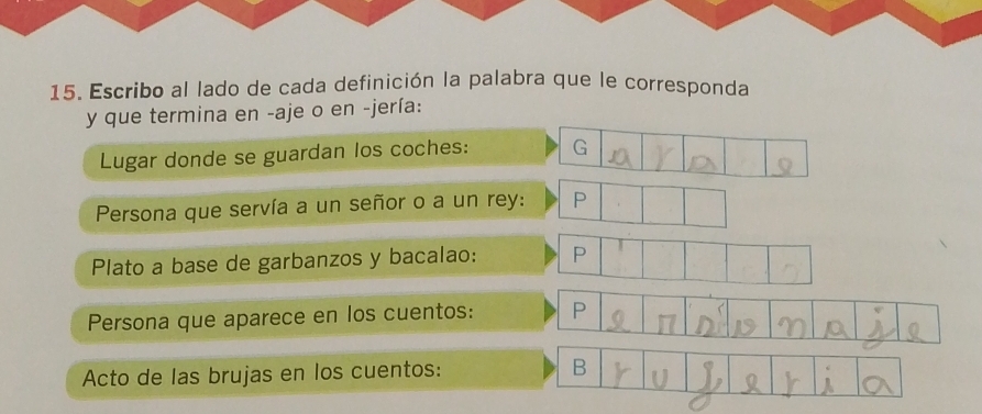 Escribo al lado de cada definición la palabra que le corresponda 
y que termina en -aje o en -jería: 
Lugar donde se guardan los coches: G 
Persona que servía a un señor o a un rey: P
Plato a base de garbanzos y bacalao: P 
Persona que aparece en los cuentos: P 
Acto de las brujas en los cuentos: B