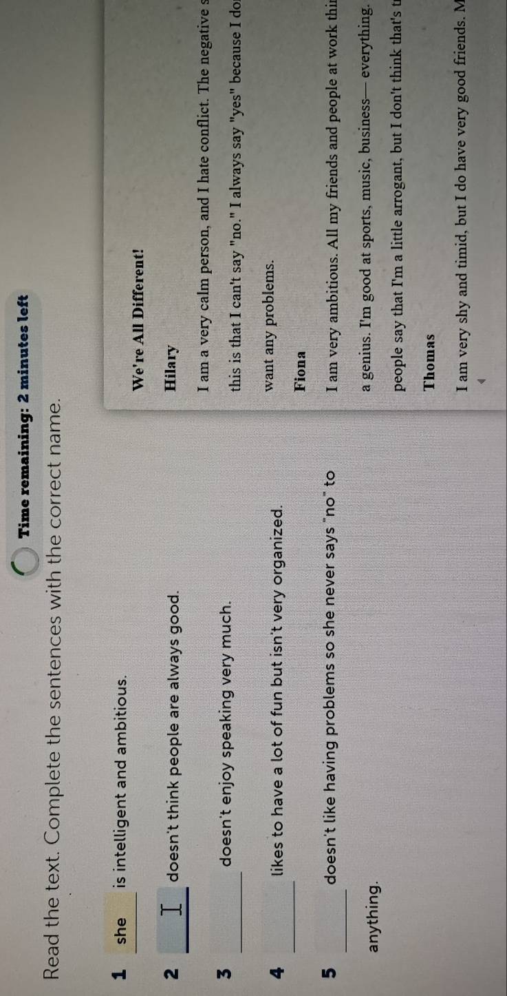 Time remaining: 2 minutes left
Read the text. Complete the sentences with the correct name.
1 she is intelligent and ambitious.
We're All Different!
_
2 Hilary
doesn't think people are always good.
I am a very calm person, and I hate conflict. The negative s
_
3 doesn't enjoy speaking very much.
this is that I can't say "no." I always say "yes" because I do
_
4 likes to have a lot of fun but isn't very organized.
want any problems.
Fiona
_
5 doesn't like having problems so she never says "no" to I am very ambitious. All my friends and people at work thi
anything. a genius. I'm good at sports, music, business— everything.
people say that I'm a little arrogant, but I don't think that's t
Thomas
I am very shy and timid, but I do have very good friends. M