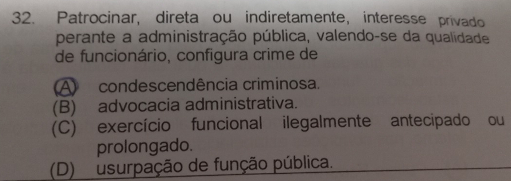 Patrocinar, direta ou indiretamente, interesse privado
perante a administração pública, valendo-se da qualidade
de funcionário, configura crime de
A condescendência criminosa.
(B) advocacia administrativa.
(C) exercício funcional ilegalmente antecipado ou
prolongado.
(D) usurpação de função pública.