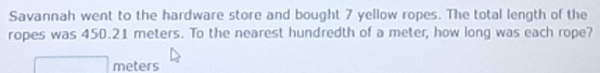 Savannah went to the hardware store and bought 7 yellow ropes. The total length of the 
ropes was 450.21 meters. To the nearest hundredth of a meter, how long was each rope?
meters
