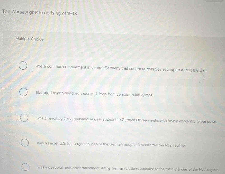 The Warsaw ghetto uprising of 1943
Multiple Choice
was a communist movement in central Germany that sought to gain Soviet support during the war.
liberated over a hundred thousand Jews from concentration camps.
was a revolt by sixty thousand Jews that took the Germans three weeks with heavy weaponry to put down.
was a secret U.S.-led project to inspire the German people to overthrow the Nazi regime.
was a peaceful resistance movement led by German civilians opposed to the racial policies of the Nazi regime.