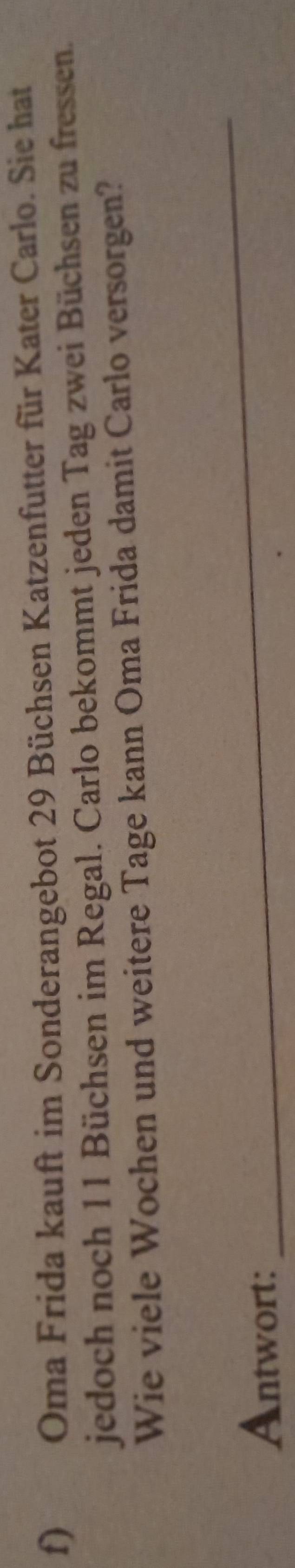 Oma Frida kauft im Sonderangebot 29 Büchsen Katzenfutter für Kater Carlo. Sie hat 
jedoch noch 11 Büchsen im Regal. Carlo bekommt jeden Tag zwei Büchsen zu fressen. 
Wie viele Wochen und weitere Tage kann Oma Frida damit Carlo versorgen? 
Antwort: 
_