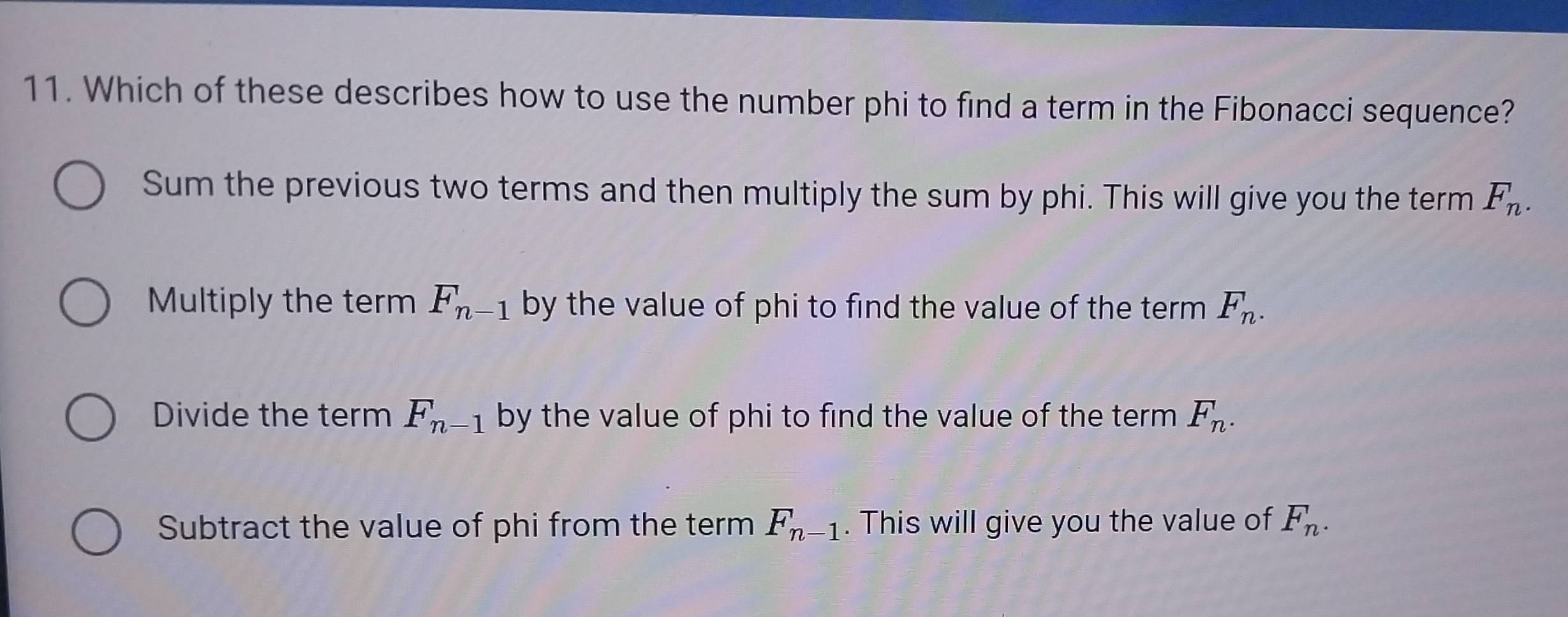 Which of these describes how to use the number phi to find a term in the Fibonacci sequence?
Sum the previous two terms and then multiply the sum by phi. This will give you the term F_n.
Multiply the term F_n-1 by the value of phi to find the value of the term F_n.
Divide the term F_n-1 by the value of phi to find the value of the term F_n.
Subtract the value of phi from the term F_n-1. This will give you the value of F_n.