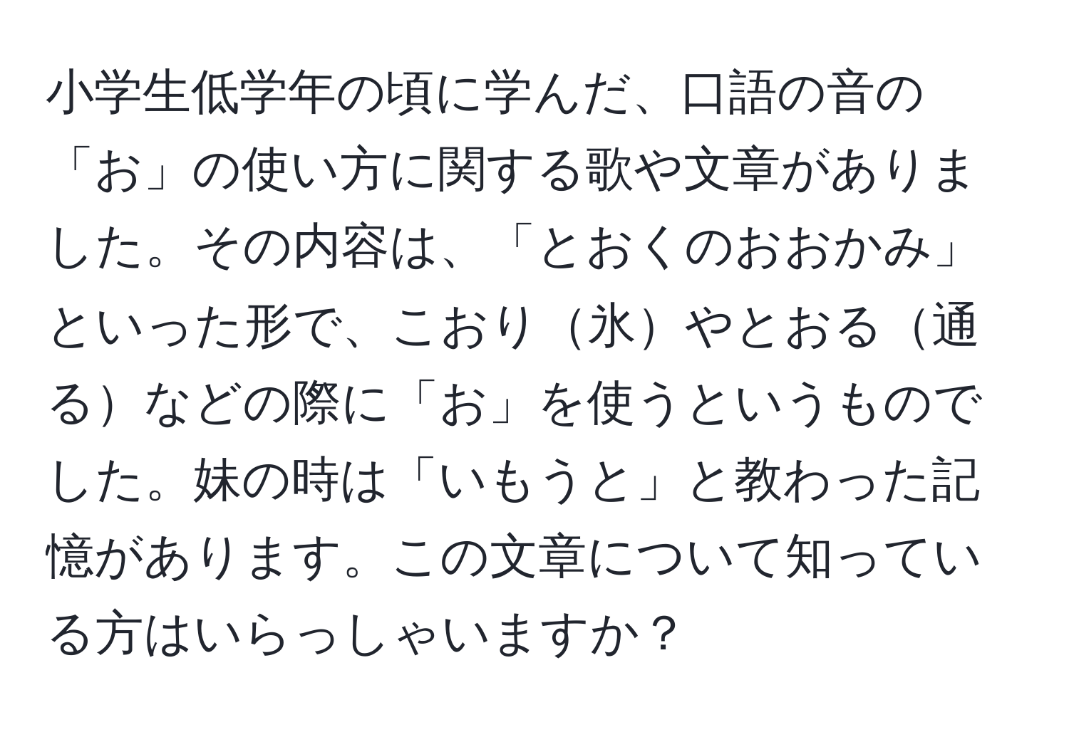 小学生低学年の頃に学んだ、口語の音の「お」の使い方に関する歌や文章がありました。その内容は、「とおくのおおかみ」といった形で、こおり氷やとおる通るなどの際に「お」を使うというものでした。妹の時は「いもうと」と教わった記憶があります。この文章について知っている方はいらっしゃいますか？