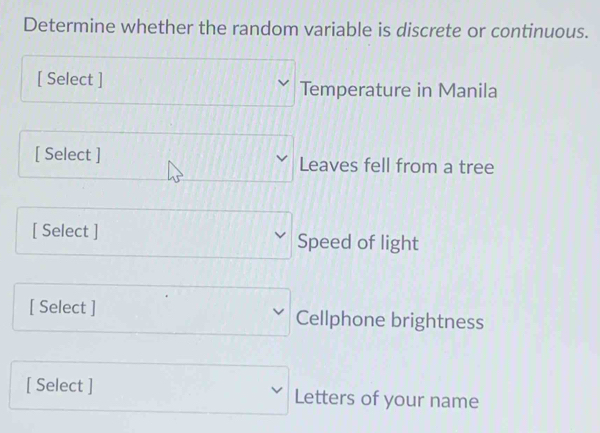 Determine whether the random variable is discrete or continuous. 
[ Select ] Temperature in Manila 
[ Select ] Leaves fell from a tree 
[ Select ] Speed of light 
[ Select ] Cellphone brightness 
[ Select ] Letters of your name