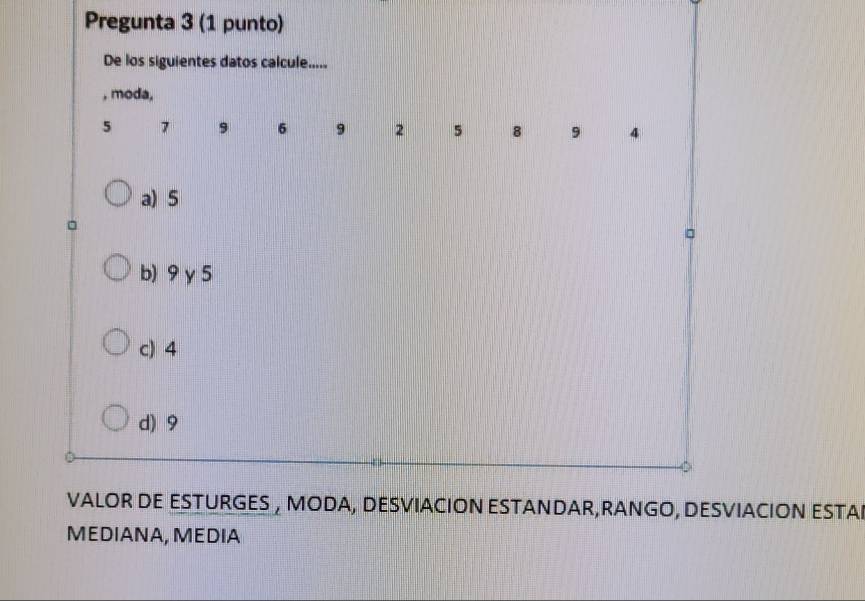 Pregunta 3 (1 punto)
De los siguientes datos calcule.....
, moda,
5 7 9 6 9 2 5 8 9 4
a) 5
b) 9γ5
c) 4
d) 9
VALOR DE ESTURGES , MODA, DESVIACION ESTANDAR,RANGO, DESVIACION ESTAI
MEDIANA, MEDIA