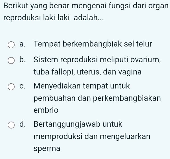 Berikut yang benar mengenai fungsi dari organ
reproduksi laki-laki adalah...
a. Tempat berkembangbiak sel telur
b. Sistem reproduksi meliputi ovarium,
tuba fallopi, uterus, dan vagina
c. Menyediakan tempat untuk
pembuahan dan perkembangbiakan
embrio
d. Bertanggungjawab untuk
memproduksi dan mengeluarkan
sperma