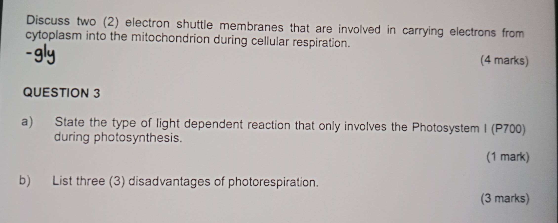 Discuss two (2) electron shuttle membranes that are involved in carrying electrons from 
cytoplasm into the mitochondrion during cellular respiration. 
(4 marks) 
QUESTION 3 
a) State the type of light dependent reaction that only involves the Photosystem I (P700) 
during photosynthesis. 
(1 mark) 
b) List three (3) disadvantages of photorespiration. 
(3 marks)