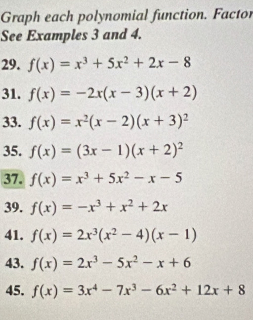 Graph each polynomial function. Factor 
See Examples 3 and 4. 
29. f(x)=x^3+5x^2+2x-8
31. f(x)=-2x(x-3)(x+2)
33. f(x)=x^2(x-2)(x+3)^2
35. f(x)=(3x-1)(x+2)^2
37. f(x)=x^3+5x^2-x-5
39. f(x)=-x^3+x^2+2x
41. f(x)=2x^3(x^2-4)(x-1)
43. f(x)=2x^3-5x^2-x+6
45. f(x)=3x^4-7x^3-6x^2+12x+8