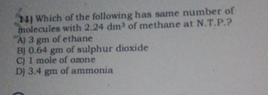 Which of the following has same number of
molecules with 2.24dm^3 of methane at N.T.P.?
A) 3 gm of ethane
B) 0.64 gm of sulphur dioxide
C) 1 mole of ozone
D) 3.4 gm of ammonia