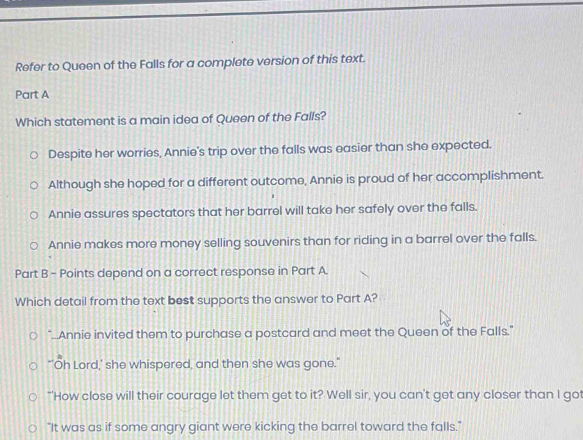 Refer to Queen of the Falls for a complete version of this text.
Part A
Which statement is a main idea of Queen of the Falls?
Despite her worries, Annie's trip over the falls was easier than she expected.
Although she hoped for a different outcome, Annie is proud of her accomplishment.
Annie assures spectators that her barrel will take her safely over the falls.
Annie makes more money selling souvenirs than for riding in a barrel over the falls.
Part B - Points depend on a correct response in Part A.
Which detail from the text best supports the answer to Part A?
"...Annie invited them to purchase a postcard and meet the Queen of the Falls."
"'Oh Lord,' she whispered, and then she was gone."
"'How close will their courage let them get to it? Well sir, you can't get any closer than I got
"It was as if some angry giant were kicking the barrel toward the falls."