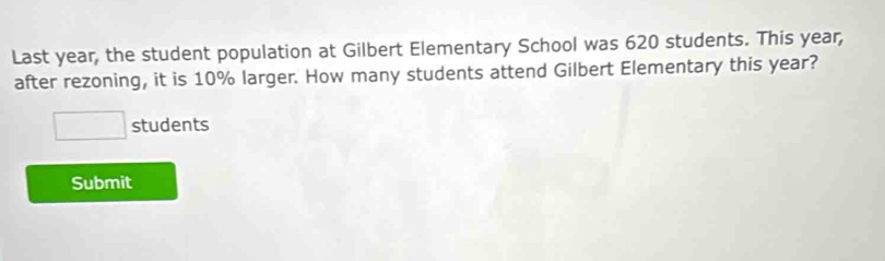 Last year, the student population at Gilbert Elementary School was 620 students. This year, 
after rezoning, it is 10% larger. How many students attend Gilbert Elementary this year?
□ students 
Submit