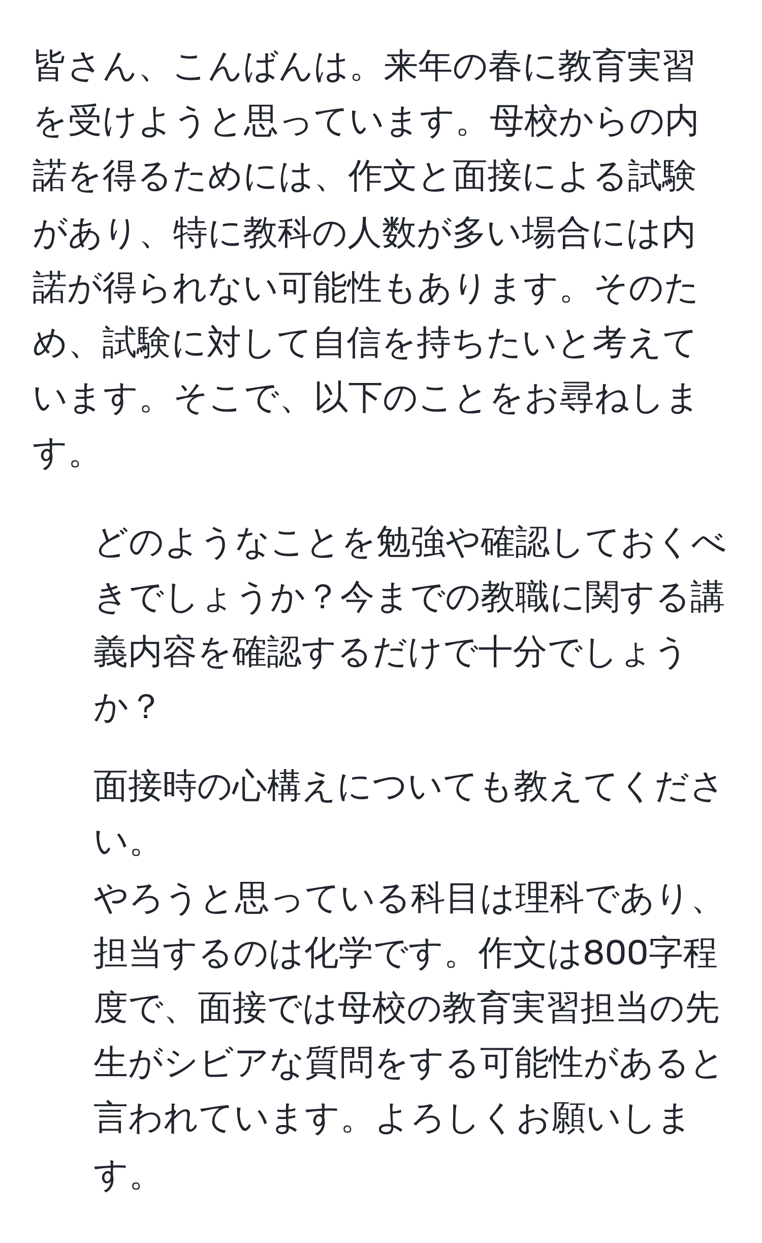 皆さん、こんばんは。来年の春に教育実習を受けようと思っています。母校からの内諾を得るためには、作文と面接による試験があり、特に教科の人数が多い場合には内諾が得られない可能性もあります。そのため、試験に対して自信を持ちたいと考えています。そこで、以下のことをお尋ねします。  
1. どのようなことを勉強や確認しておくべきでしょうか？今までの教職に関する講義内容を確認するだけで十分でしょうか？  
2. 面接時の心構えについても教えてください。  
やろうと思っている科目は理科であり、担当するのは化学です。作文は800字程度で、面接では母校の教育実習担当の先生がシビアな質問をする可能性があると言われています。よろしくお願いします。