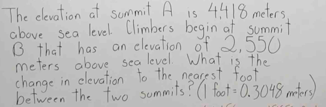 The elevation at summit A is 4/418 meters
above sea level. Climbers begin at summit 
B that has an elevation of 2, 550
meters above sealevel. What is the 
change in elevation to the nearest foot 
between the two summits? ( foot =0.3048me.ters)