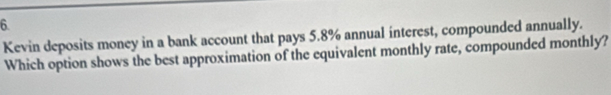 Kevin deposits money in a bank account that pays 5.8% annual interest, compounded annually. 
Which option shows the best approximation of the equivalent monthly rate, compounded monthly?