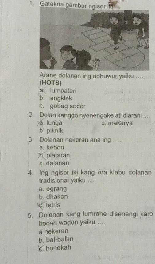 Gatekna gambar ngisor iki!
Arane dolanan ing ndhuwur yaiku ....
(HOTS)
a lumpatan
b. engklek
c. gobag sodor
2. Dolan kanggo nyenengake ati diarani ....
a. lunga c. makarya
b. piknik
3. Dolanan nekeran ana ing ....
a. kebon
b plataran
c. dalanan
4. Ing ngisor iki kang ora klebu dolanan
tradisional yaiku ....
a. egrang
b. dhakon
c. tetris
5. Dolanan kang lumrahe disenengi karo
bocah wadon yaiku ....
a nekeran
b. bal-balan
c bonekah