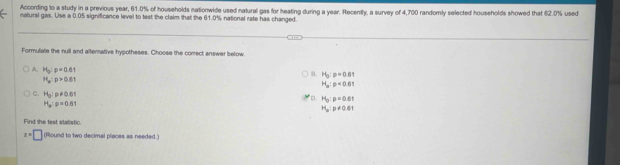 According to a study in a previous year, 61.0% of households nationwide used natural gas for heating during a year. Recently, a survey of 4,700 randomly selected households showed that 62.0% used
natural gas. Use a 0.05 significance level to test the claim that the 61.0% national rate has changed.
Formulate the null and alternative hypotheses. Choose the correct answer below.
A H_0:p=0.61
B. H_0:p=0.61
H_a:p>0.61
H_a:p<0.61
D. H_0:p=0.61
C. H_0:p!= 0.61 H_a:p!= 0.61
H_a:p=0.61
Find the test statistic.
z=□ (Round to two decimal places as needed.)