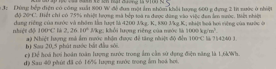 Km đổ ấp lực của banh xề lên mật đường là 9100 N 
3: Dùng bếp điện có công suất 800 W đề đun một ấm nhôm khối lượng 600 g đựng 2 lít nước ở nhiệt 
độ 20°C. Biết chỉ có 75% nhiệt lượng mả bếp toả ra được dùng vào việc đun ấm nước. Biết nhiệt 
dung riêng của nước và nhôm lần lượt là 4200 J/kg. K, 880 J/kg. K; nhiệt hoá hơi riêng của nước ở 
nhiệt độ 100°C là 2,26.10^6 J/kg;; khối lượng riêng của nước là 1000kg/m^3. 
a) Nhiệt lượng mà ấm nước nhận được để tăng nhiệt độ đến 100°C là 714240 J. 
b) Sau 20,5 phút nước bắt đầu sôi. 
c) Để hoá hơi hoàn toàn lượng nước trong ấm cần sử dụng điện năng là 1,6kWh. 
d) Sau 40 phút đã có 16% lượng nước trong ẩm hoá hơi.