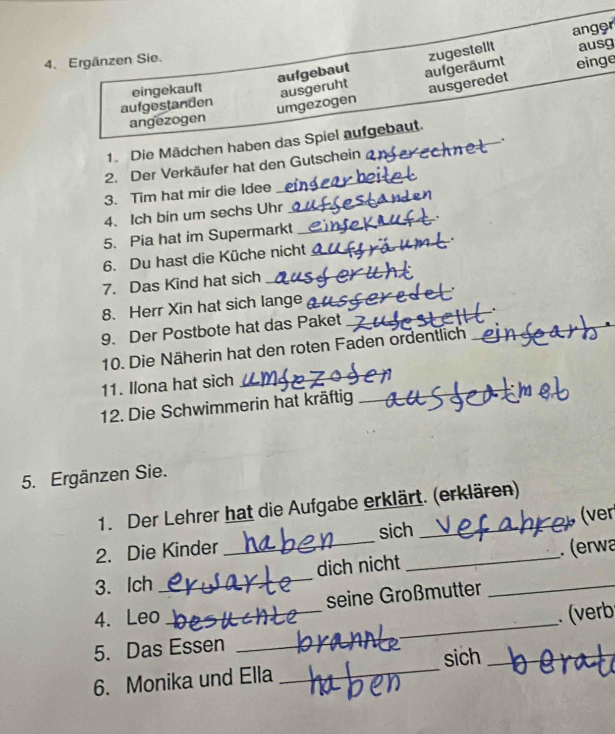 ausg
aufgebaut zugestellt anger
4. Ergänzen Sie.
eingekauft
ausgeruht aufgeräumt
einge
aufgestanden
umgezogen ausgeredet
angezogen
_、
1. Die Mädchen haben das Spiel aufgebaut.
2. Der Verkäufer hat den Gutschein
3. Tim hat mir die Idee
4. Ich bin um sechs Uhr
5. Pia hat im Supermarkt
6. Du hast die Küche nicht
7. Das Kind hat sich
8. Herr Xin hat sich lange
.
9. Der Postbote hat das Paket
10. Die Näherin hat den roten Faden ordentlich
_
_
_
11. Ilona hat sich
12. Die Schwimmerin hat kräftig
5. Ergänzen Sie.
1. Der Lehrer hat die Aufgabe erklärt. (erklären)
sich (ver
2. Die Kinder
3. Ich __dich nicht __. (erwa
_
_
4. Leo __seine Großmutter
(verb
_
5. Das Essen
sich_
6. Monika und Ella