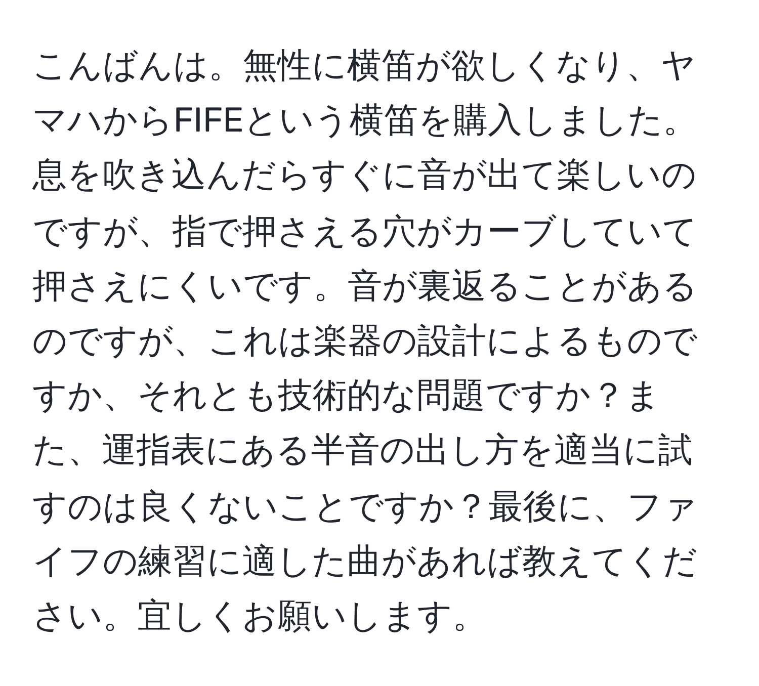 こんばんは。無性に横笛が欲しくなり、ヤマハからFIFEという横笛を購入しました。息を吹き込んだらすぐに音が出て楽しいのですが、指で押さえる穴がカーブしていて押さえにくいです。音が裏返ることがあるのですが、これは楽器の設計によるものですか、それとも技術的な問題ですか？また、運指表にある半音の出し方を適当に試すのは良くないことですか？最後に、ファイフの練習に適した曲があれば教えてください。宜しくお願いします。