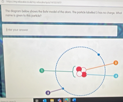 educake co uk/my-educake/quiz/141551977 
The diagram below shows the Bohr model of the atom. The particle labelled 3 has no charge. What 
name is given to this particle? 
Enter your answer