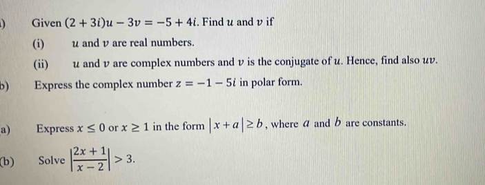 ) Given (2+3i)u-3v=-5+4i. Find u and v if 
(i) u and v are real numbers. 
(ii) u and v are complex numbers and v is the conjugate of u. Hence, find also uv. 
b) Express the complex number z=-1-5i in polar form. 
a) Express x≤ 0 or x≥ 1 in the form |x+a|≥ b , where a and b are constants. 
(b) Solve | (2x+1)/x-2 |>3.