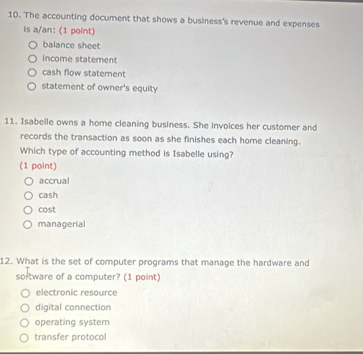 The accounting document that shows a business’s revenue and expenses
is a/an: (1 point)
balance sheet
income statement
cash flow statement
statement of owner's equity
11. Isabelle owns a home cleaning business. She invoices her customer and
records the transaction as soon as she finishes each home cleaning.
Which type of accounting method is Isabelle using?
(1 point)
accrual
cash
cost
managerial
12. What is the set of computer programs that manage the hardware and
so-tware of a computer? (1 point)
electronic resource
digital connection
operating system
transfer protocol