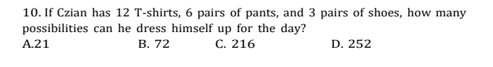 If Czian has 12 T-shirts, 6 pairs of pants, and 3 pairs of shoes, how many
possibilities can he dress himself up for the day?
A. 21 B. 72 C. 216 D. 252