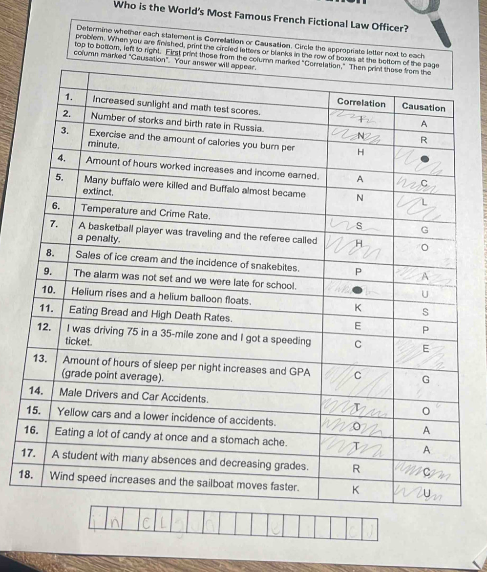 Who is the World’s Most Famous French Fictional Law Officer? 
Determine whether each statement is Correlation or Causation. Circle the appropriate letter next to each 
problem. When you are finished, print the circled letters or blanks in the row of boxes at the botto 
top to bottom, left to right. First print those from the column ma 
column marked “Causation”. Yo 
1 
1