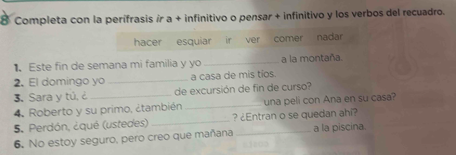 Completa con la perífrasis ir a + infinitivo o pensar + infinitivo y los verbos del recuadro. 
hacer esquiar ir ver comer nadar 
. Este fin de semana mi familia y yo _a la montaña. 
2. El domingo yo _a casa de mis tíos. 
3. Sara y tú, ¿_ de excursión de fin de curso? 
4. Roberto y su primo, ¿también _una peli con Ana en su casa? 
5. Perdón, ¿qué (ustedes) _ ? ¿Entran o se quedan ahí? 
6. No estoy seguro, pero creo que mañana 
a la piscina.