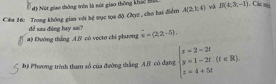 d) Nút giao thông trên là nút giao thông khác mục.
Câu 16: Trong không gian với hệ trục tọa độ Oxyz, cho hai điểm A(2;1;4) và B(4;3;-1) Các mệnh
đề sau đúng hay sai?
a) Đường thẳng AB có vectơ chi phương vector u=(2;2;-5). 
b) Phương trình tham số của đường thẳng AB có dạng beginarrayl x=2-2t y=1-2t z=4+5tendarray.  (t∈ R).