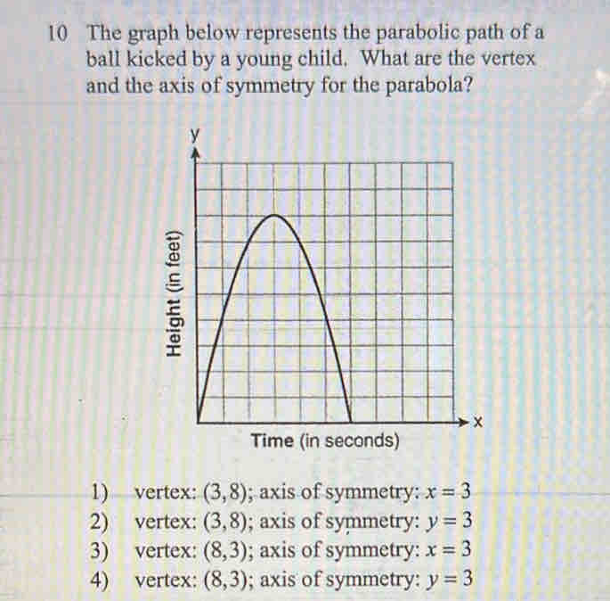 The graph below represents the parabolic path of a
ball kicked by a young child. What are the vertex
and the axis of symmetry for the parabola?
1) vertex: (3,8); axis of symmetry: x=3
2) vertex: (3,8); axis of symmetry: y=3
3) vertex: (8,3); axis of symmetry: x=3
4) vertex: (8,3); axis of symmetry: y=3