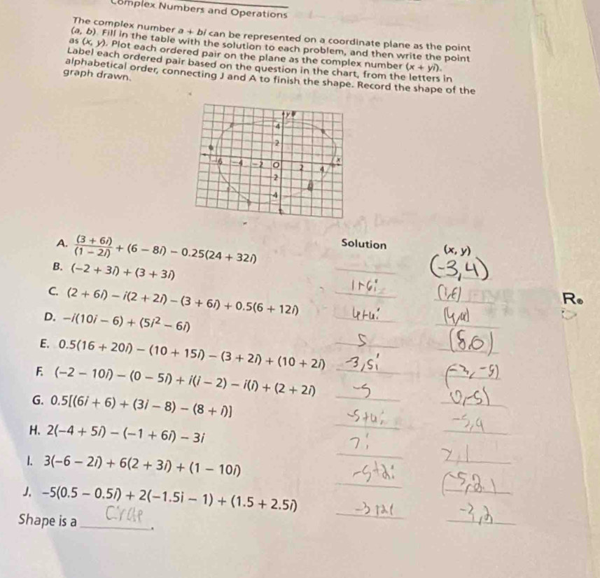 Complex Numbers and Operations 
The complex number a + bi can be represented on a coordinate plane as the point
(a,b) Fill in the table with the solution to each problem, and then write the point 
as (x,y). Plot each ordered pair on the plane as the complex number 
Label each ordered pair based on the question in the chart, from the letters in
(x+yi). 
graph drawn. 
alphabetical order, connecting J and A to finish the shape. Record the shape of the 
A.  ((3+6i))/(1-2i) +(6-8i)-0.25(24+32i)
Solution 
B. (-2+3i)+(3+3i)
_ 
_ 
C. (2+6i)-i(2+2i)-(3+6i)+0.5(6+12i) _ 
_ 
R. 
D. -i(10i-6)+(5i^2-6i)
_ 
_ 
E. 0.5(16+20i)-(10+15i)-(3+2i)+(10+2i) _ 
_ 
_ 
_ 
F (-2-10i)-(0-5i)+i(i-2)-i(i)+(2+2i) _ 
_ 
_ 
G. 0.5[(6i+6)+(3i-8)-(8+i)]
H、 2(-4+5i)-(-1+6i)-3i
_ 
1. 3(-6-2i)+6(2+3i)+(1-10i)
_ 
_ 
J. -5(0.5-0.5i)+2(-1.5i-1)+(1.5+2.5i)
_ 
_ 
Shape is a_ 
_ 
. 
_