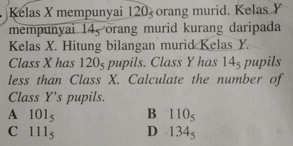 Kelas X mempunyai 120_5 orang murid. Kelas Y
mempunyai 14, orang murid kurang daripada
Kelas X. Hitung bilangan murid Kelas Y.
Class X has 12 U 5 pupils. Class Y has 14_5 pupils
less than Class X. Calculate the number of
Class Y ’s pupils.
A 101_5
B 110_5
C 111_5
D 134_5