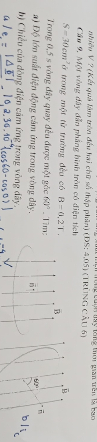 trong cuộn đay tổng thời gian trên là bao
nhiều V ? (Kết quả làm tròn đếu hai chữ số thập phân) (ĐS: 4,05) (TRÜNG CÂU 6)
Câu 9. Một vòng dây dẫn phẳng hình tròn có diện tích
S=30cm^2 ở trong một từ trường đều có B=0,2T.
vector B
vector B
Trong 0,5 s vòng dây quay đều được một góc 60°. Tìm:
a) Độ lớn suất điện động cảm ứng trong vòng dây.
60°
overline n
b li
b) Chiều của dòng điện cảm ứng trong vòng dây.
C
