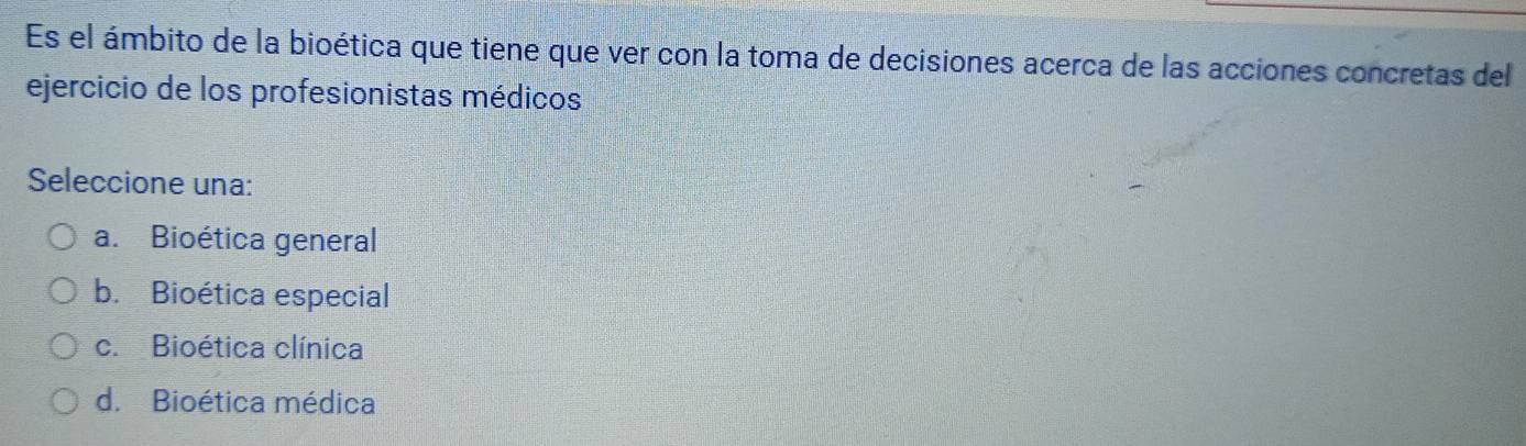 Es el ámbito de la bioética que tiene que ver con la toma de decisiones acerca de las acciones concretas del
ejercicio de los profesionistas médicos
Seleccione una:
a. Bioética general
b. Bioética especial
c. Bioética clínica
d. Bioética médica