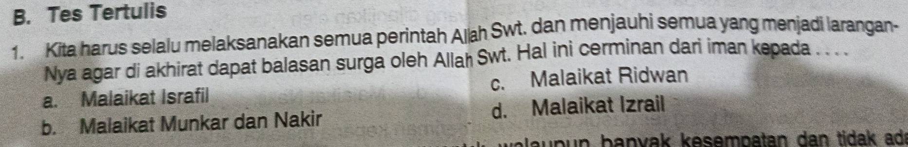 Tes Tertulis
1. Kita harus selalu melaksanakan semua perintah Aljah Swt. dan menjauhi semua yang menjadi larangan-
Nya agar di akhirat dapat balasan surga oleh Allah Swt. Hal ini cerminan dari iman kepada . . . .
a. Malaikat Israfil c. Malaikat Ridwan
b. Malaikat Munkar dan Nakir d. Malaikat Izrail
blau pun banvak kesempatan dan tidak ad