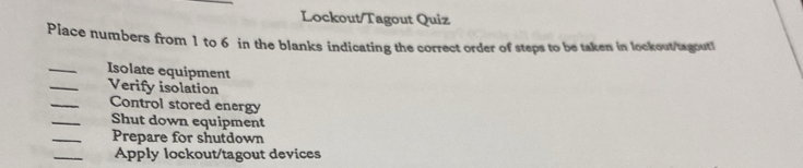 Lockout/Tagout Quiz 
Place numbers from 1 to 6 in the blanks indicating the correct order of steps to be taken in lockout/tagout! 
_ 
Isolate equipment 
_Verify isolation 
_ 
Control stored energy 
_ 
Shut down equipment 
_ 
Prepare for shutdown 
_ 
Apply lockout/tagout devices